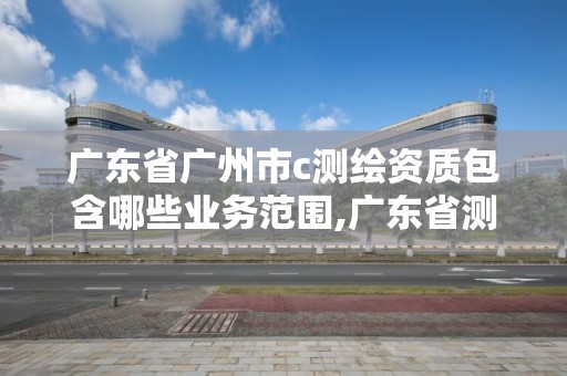 廣東省廣州市c測繪資質包含哪些業務范圍,廣東省測繪資質單位名單。