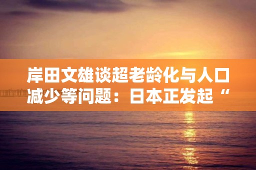 岸田文雄談超老齡化與人口減少等問題：日本正發起“全世界史無前例的挑戰”