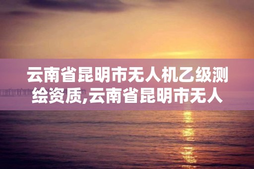 云南省昆明市無人機乙級測繪資質,云南省昆明市無人機乙級測繪資質公司。