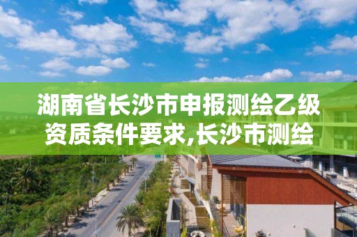 湖南省長沙市申報測繪乙級資質條件要求,長沙市測繪資質單位名單。