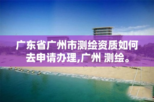 廣東省廣州市測繪資質如何去申請辦理,廣州 測繪。