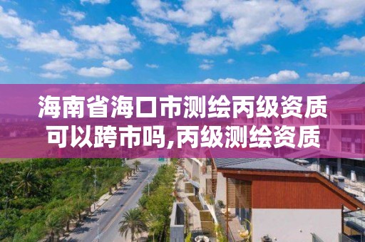 海南省海口市測繪丙級資質可以跨市嗎,丙級測繪資質可以跨省作業嗎。