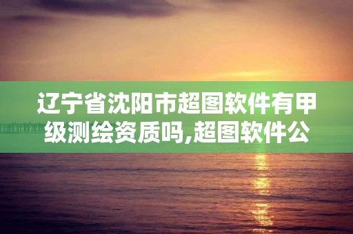 遼寧省沈陽市超圖軟件有甲級測繪資質嗎,超圖軟件公司是國企嗎。