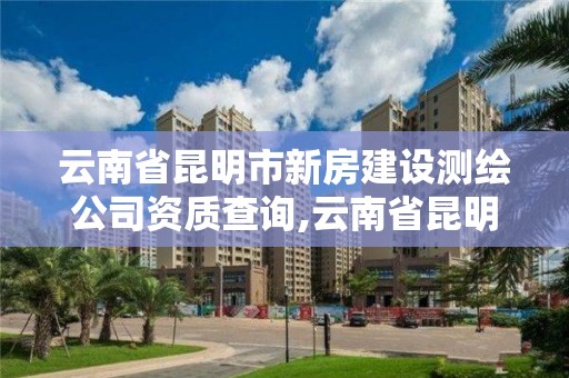 云南省昆明市新房建設測繪公司資質查詢,云南省昆明市新房建設測繪公司資質查詢。