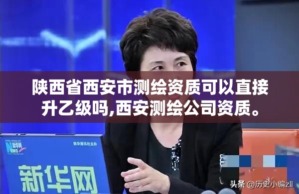 陜西省西安市測繪資質可以直接升乙級嗎,西安測繪公司資質。