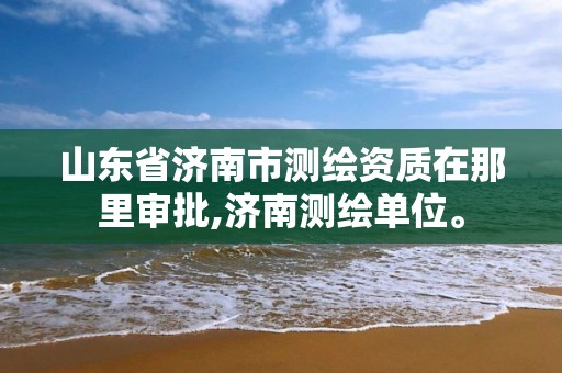 山東省濟南市測繪資質在那里審批,濟南測繪單位。