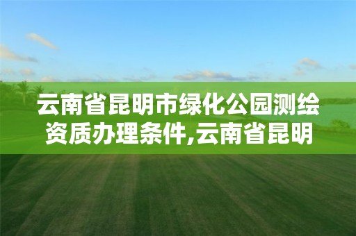 云南省昆明市綠化公園測繪資質辦理條件,云南省昆明市綠化公園測繪資質辦理條件有哪些。