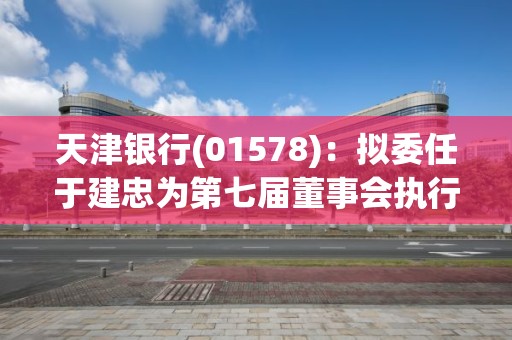 天津銀行(01578)：擬委任于建忠為第七屆董事會執行董事