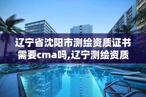 遼寧省沈陽市測繪資質證書需要cma嗎,遼寧測繪資質管理系統登錄。