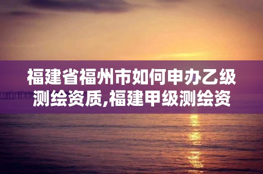 福建省福州市如何申辦乙級測繪資質,福建甲級測繪資質單位。