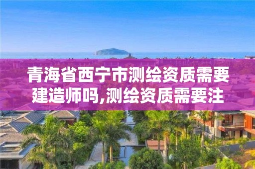 青海省西寧市測繪資質需要建造師嗎,測繪資質需要注冊測繪師嗎。