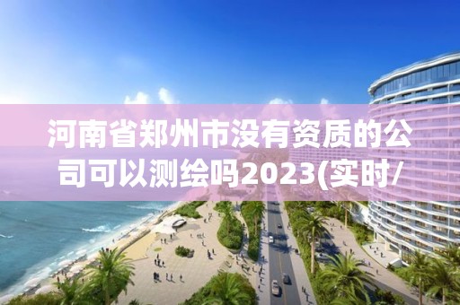 河南省鄭州市沒有資質的公司可以測繪嗎2023(實時/更新中)