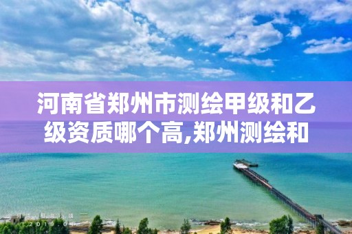 河南省鄭州市測繪甲級和乙級資質哪個高,鄭州測繪和河南測繪。