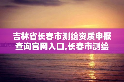 吉林省長春市測繪資質申報查詢官網入口,長春市測繪院官網。