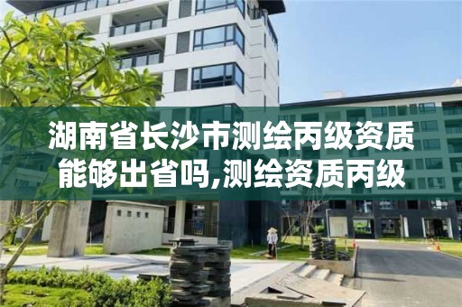 湖南省長沙市測繪丙級資質能夠出省嗎,測繪資質丙級什么意思。