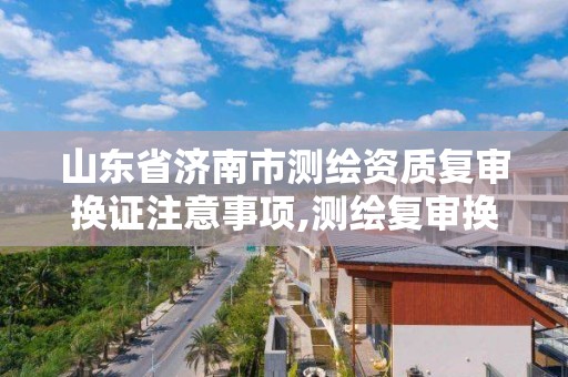 山東省濟南市測繪資質復審換證注意事項,測繪復審換證什么意思。