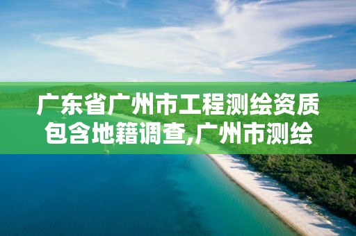 廣東省廣州市工程測繪資質包含地籍調查,廣州市測繪地理信息協會。