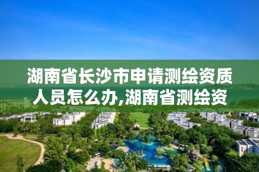 湖南省長沙市申請測繪資質人員怎么辦,湖南省測繪資質申請公示。