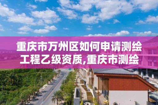 重慶市萬州區如何申請測繪工程乙級資質,重慶市測繪資質管理辦法。