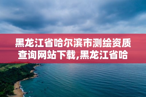 黑龍江省哈爾濱市測繪資質(zhì)查詢網(wǎng)站下載,黑龍江省哈爾濱市測繪局。