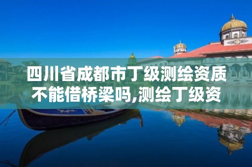 四川省成都市丁級測繪資質不能借橋梁嗎,測繪丁級資質全套申請文件。