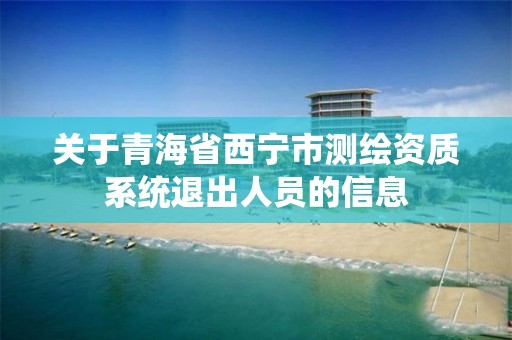 關于青海省西寧市測繪資質系統退出人員的信息