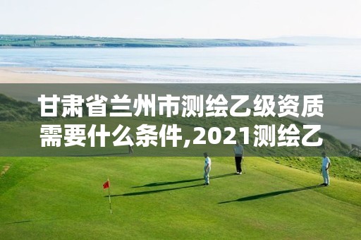 甘肅省蘭州市測繪乙級資質(zhì)需要什么條件,2021測繪乙級資質(zhì)要求。