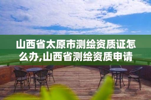 山西省太原市測繪資質(zhì)證怎么辦,山西省測繪資質(zhì)申請。