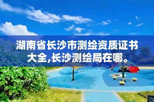 湖南省長沙市測繪資質(zhì)證書大全,長沙測繪局在哪。