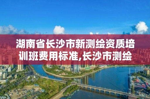 湖南省長沙市新測繪資質培訓班費用標準,長沙市測繪資質單位名單。