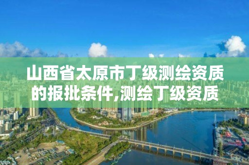 山西省太原市丁級測繪資質的報批條件,測繪丁級資質申報條件。