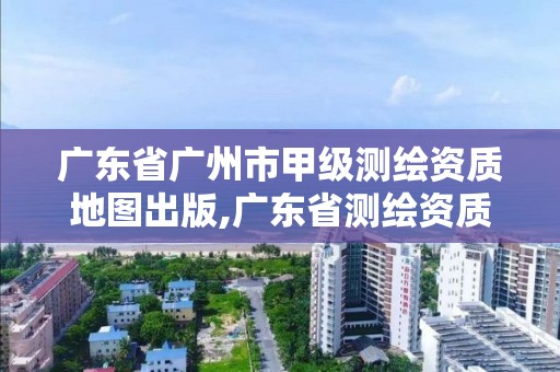 廣東省廣州市甲級測繪資質地圖出版,廣東省測繪資質單位名單。