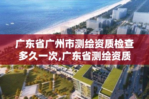 廣東省廣州市測繪資質檢查多久一次,廣東省測繪資質辦理流程。