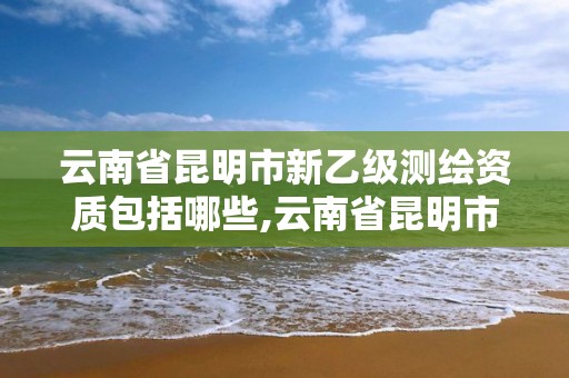 云南省昆明市新乙級測繪資質包括哪些,云南省昆明市新乙級測繪資質包括哪些企業。