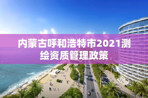 內(nèi)蒙古呼和浩特市2021測(cè)繪資質(zhì)管理政策