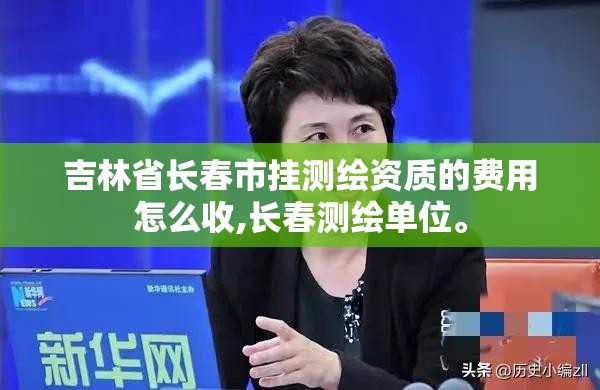 吉林省長春市掛測繪資質(zhì)的費用怎么收,長春測繪單位。