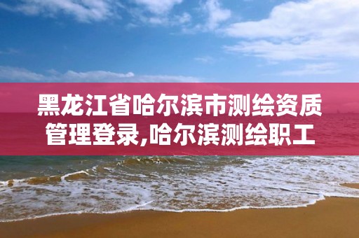 黑龍江省哈爾濱市測繪資質管理登錄,哈爾濱測繪職工中等專業學校。