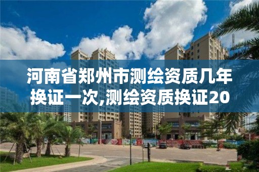 河南省鄭州市測繪資質幾年換證一次,測繪資質換證2021。