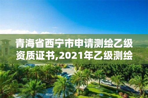 青海省西寧市申請測繪乙級資質證書,2021年乙級測繪資質申報材料。