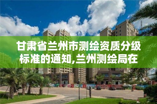 甘肅省蘭州市測繪資質分級標準的通知,蘭州測繪局在哪兒。