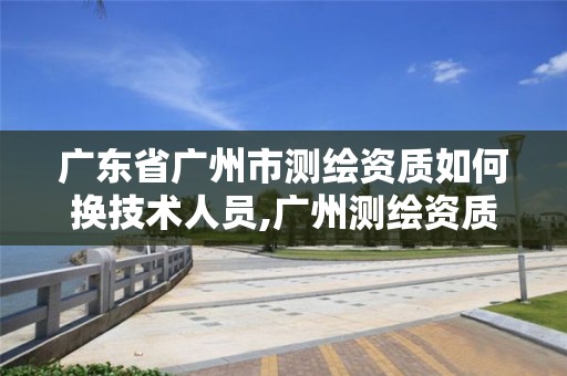 廣東省廣州市測繪資質(zhì)如何換技術(shù)人員,廣州測繪資質(zhì)代辦。