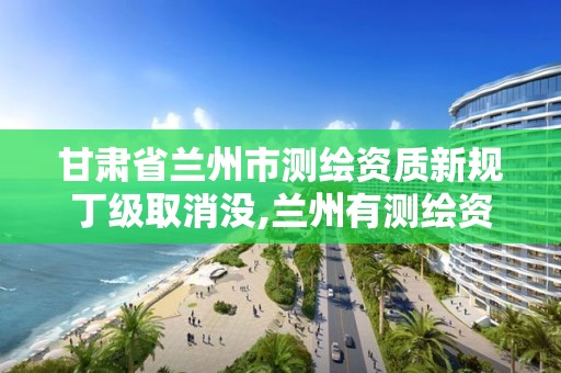 甘肅省蘭州市測繪資質新規丁級取消沒,蘭州有測繪資質的公司有。