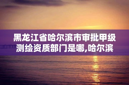 黑龍江省哈爾濱市審批甲級測繪資質部門是哪,哈爾濱測繪局是干什么的。