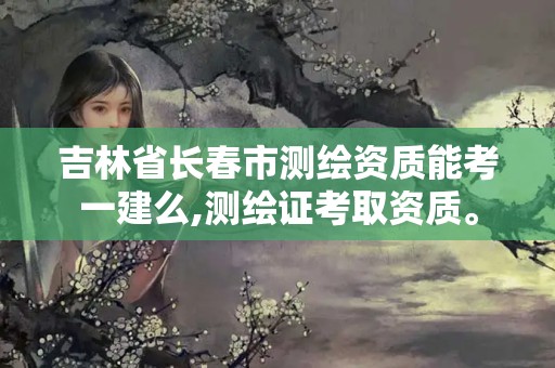 吉林省長春市測繪資質(zhì)能考一建么,測繪證考取資質(zhì)。