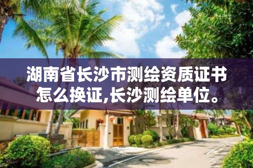 湖南省長沙市測繪資質(zhì)證書怎么換證,長沙測繪單位。