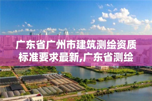 廣東省廣州市建筑測繪資質標準要求最新,廣東省測繪資質單位名單。