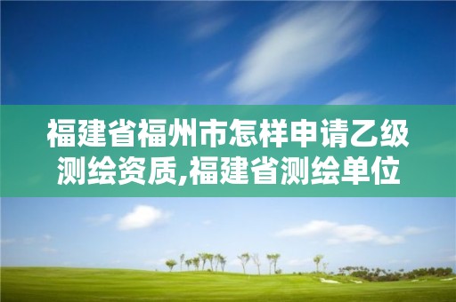 福建省福州市怎樣申請乙級測繪資質(zhì),福建省測繪單位名單。