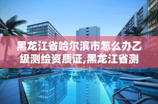 黑龍江省哈爾濱市怎么辦乙級測繪資質證,黑龍江省測繪資質延期通知。