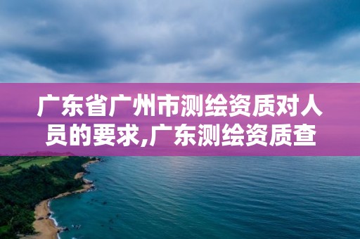 廣東省廣州市測繪資質對人員的要求,廣東測繪資質查詢。