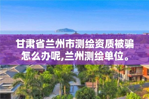 甘肅省蘭州市測繪資質被騙怎么辦呢,蘭州測繪單位。